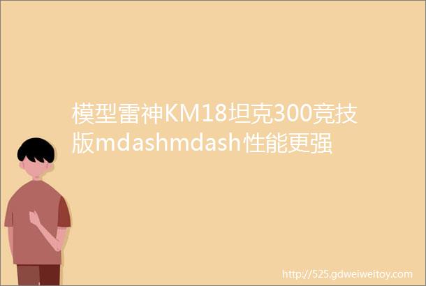 模型雷神KM18坦克300竞技版mdashmdash性能更强价格更实惠